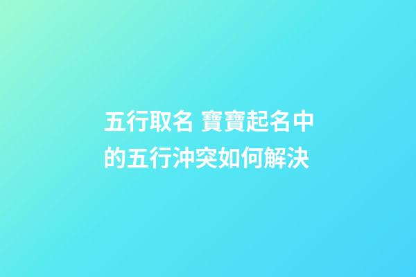 五行取名 寶寶起名中的五行沖突如何解決